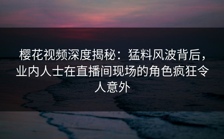 樱花视频深度揭秘:猛料风波背后,业内人士在直播间现场的角色疯狂令人意外 樱花视频深度揭秘:猛料风波背后,业内人士在直播间现场的角色疯狂令人意外