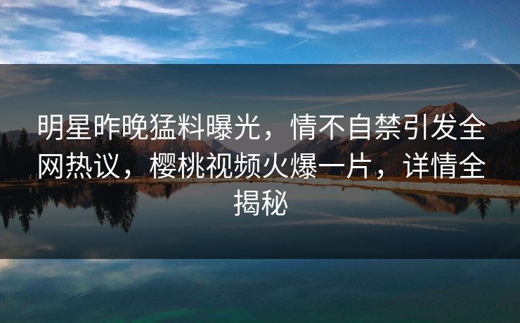 明星昨晚猛料曝光，情不自禁引发全网热议，樱桃视频火爆一片，详情全揭秘