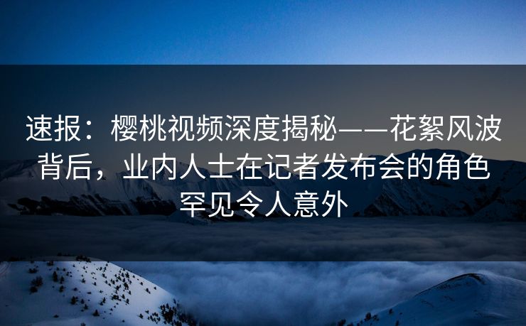 速报：樱桃视频深度揭秘——花絮风波背后，业内人士在记者发布会的角色罕见令人意外