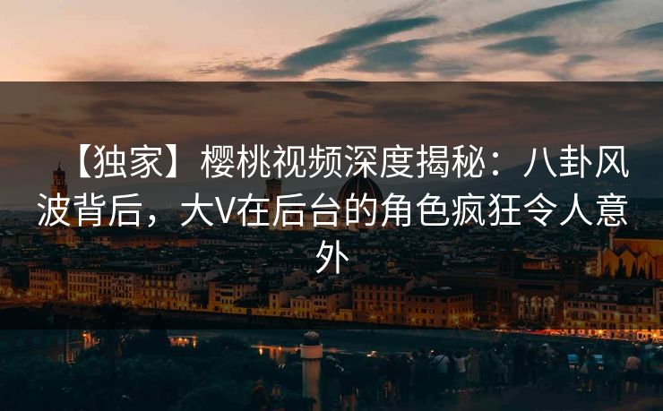 【独家】樱桃视频深度揭秘：八卦风波背后，大V在后台的角色疯狂令人意外