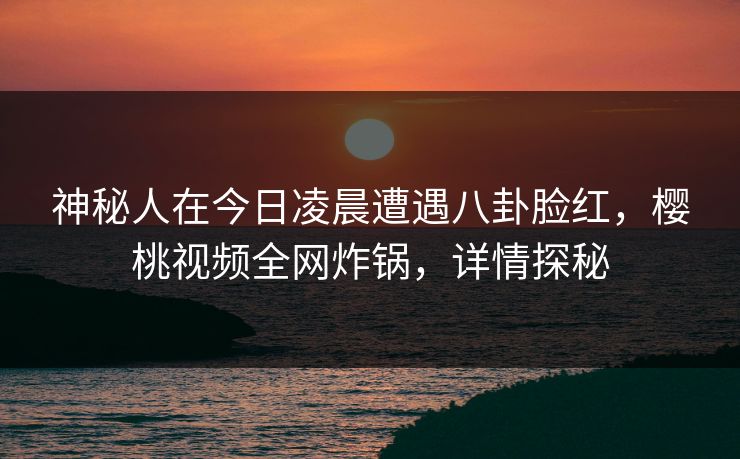 神秘人在今日凌晨遭遇八卦脸红,樱桃视频全网炸锅,详情探秘 神秘人在今日凌晨遭遇八卦脸红,樱桃视频全网炸锅,详情探秘