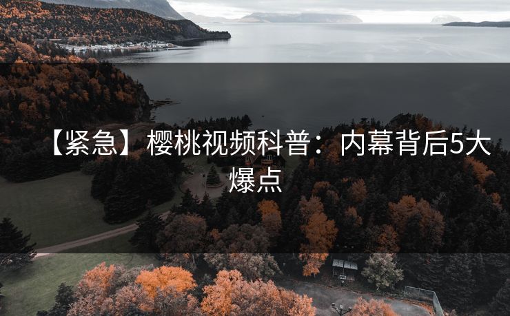 【紧急】樱桃视频科普：内幕背后5大爆点
