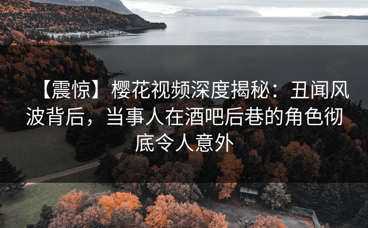 【震惊】樱花视频深度揭秘：丑闻风波背后，当事人在酒吧后巷的角色彻底令人意外