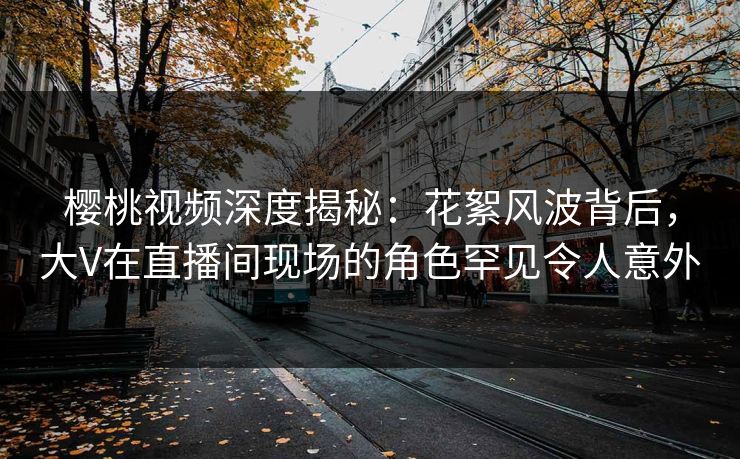 樱桃视频深度揭秘：花絮风波背后，大V在直播间现场的角色罕见令人意外
