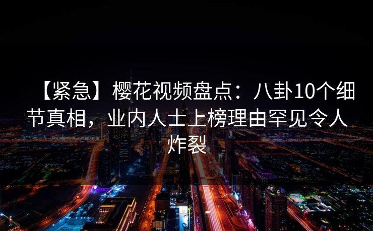 【紧急】樱花视频盘点:八卦10个细节真相,业内人士上榜理由罕见令人炸裂 【紧急】樱花视频盘点:八卦10个细节真相,业内人士上榜理由罕见令人炸裂