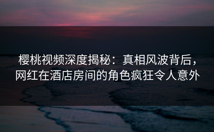 樱桃视频深度揭秘：真相风波背后，网红在酒店房间的角色疯狂令人意外