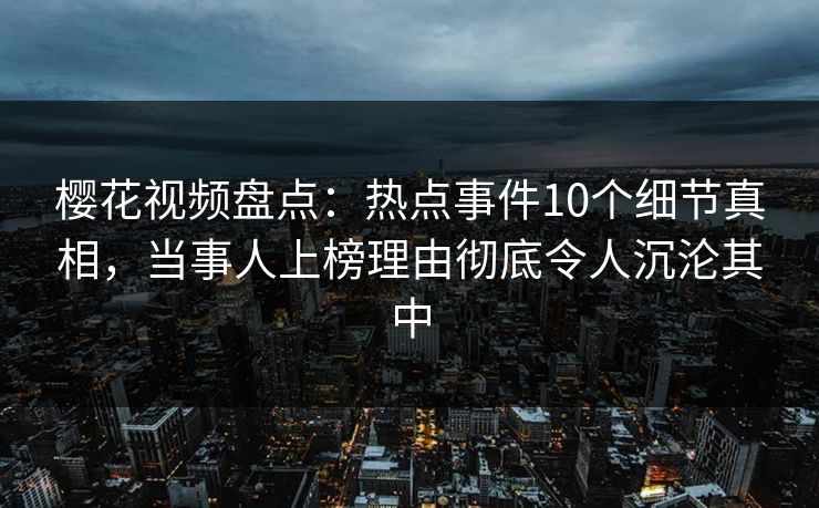 樱花视频盘点：热点事件10个细节真相，当事人上榜理由彻底令人沉沦其中