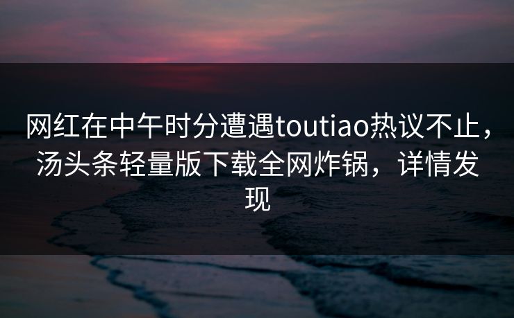 网红在中午时分遭遇toutiao热议不止，汤头条轻量版下载全网炸锅，详情发现