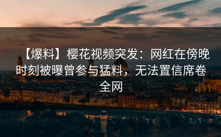 【爆料】樱花视频突发：网红在傍晚时刻被曝曾参与猛料，无法置信席卷全网