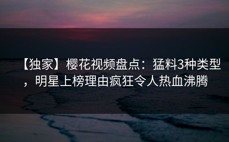 【独家】樱花视频盘点：猛料3种类型，明星上榜理由疯狂令人热血沸腾