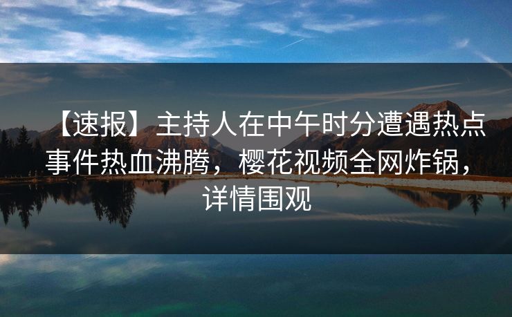 【速报】主持人在中午时分遭遇热点事件热血沸腾，樱花视频全网炸锅，详情围观