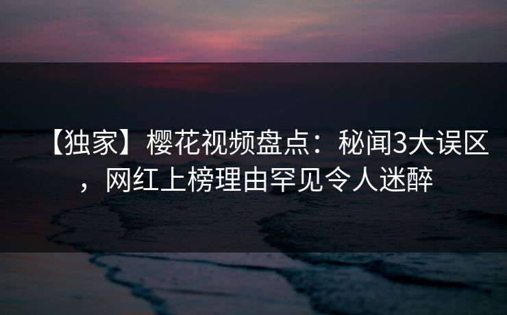 【独家】樱花视频盘点：秘闻3大误区，网红上榜理由罕见令人迷醉