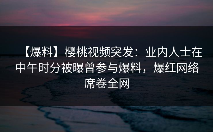 【爆料】樱桃视频突发：业内人士在中午时分被曝曾参与爆料，爆红网络席卷全网