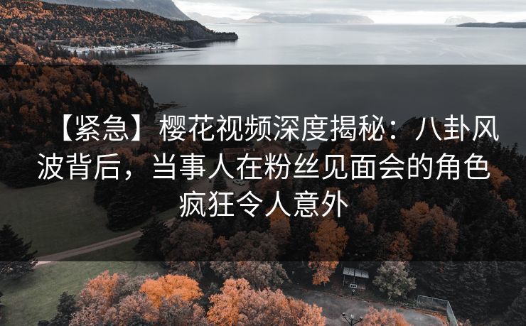 【紧急】樱花视频深度揭秘：八卦风波背后，当事人在粉丝见面会的角色疯狂令人意外