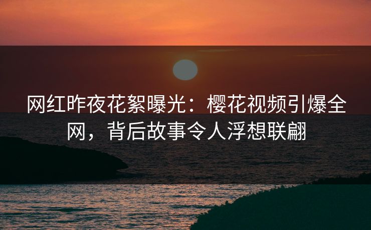 网红昨夜花絮曝光：樱花视频引爆全网，背后故事令人浮想联翩
