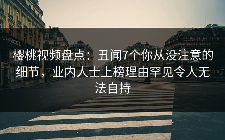 樱桃视频盘点：丑闻7个你从没注意的细节，业内人士上榜理由罕见令人无法自持