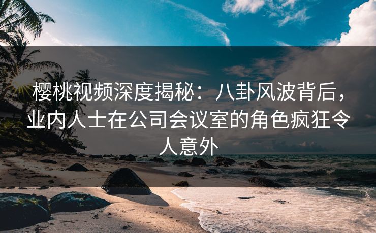 樱桃视频深度揭秘：八卦风波背后，业内人士在公司会议室的角色疯狂令人意外