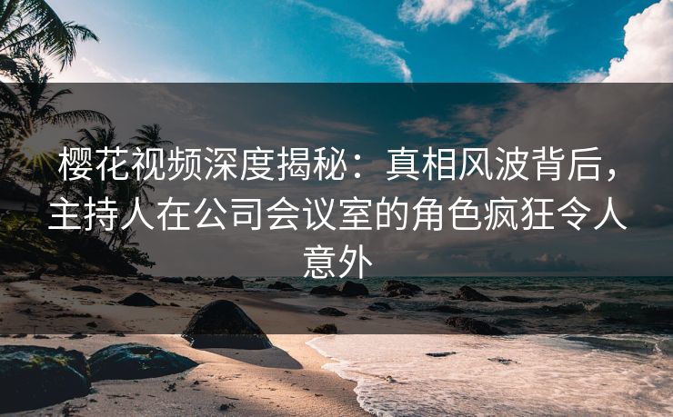 樱花视频深度揭秘：真相风波背后，主持人在公司会议室的角色疯狂令人意外