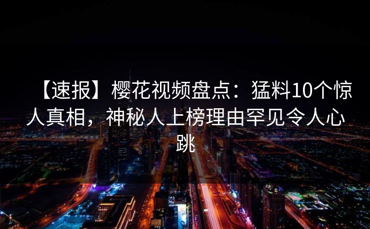 【速报】樱花视频盘点：猛料10个惊人真相，神秘人上榜理由罕见令人心跳