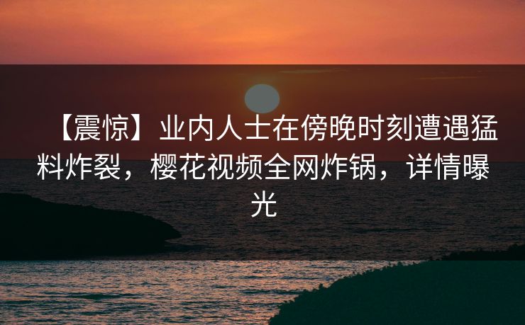 【震惊】业内人士在傍晚时刻遭遇猛料炸裂，樱花视频全网炸锅，详情曝光