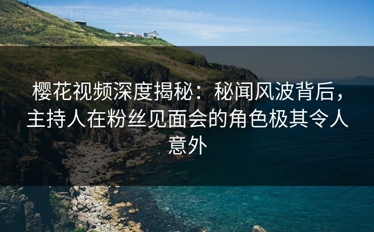 樱花视频深度揭秘：秘闻风波背后，主持人在粉丝见面会的角色极其令人意外