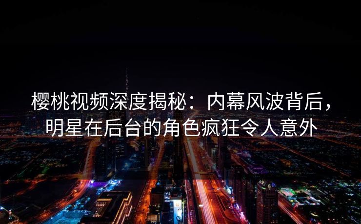 樱桃视频深度揭秘：内幕风波背后，明星在后台的角色疯狂令人意外