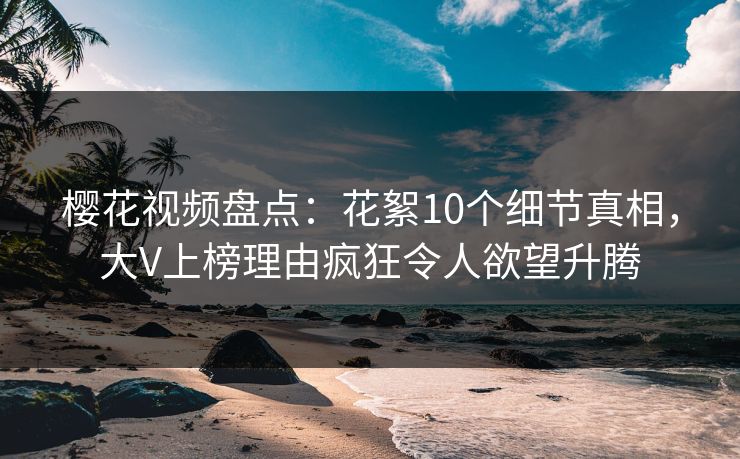樱花视频盘点：花絮10个细节真相，大V上榜理由疯狂令人欲望升腾