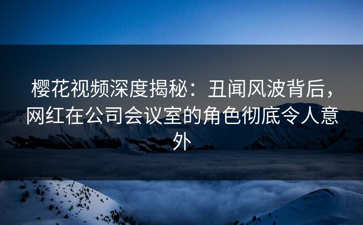 樱花视频深度揭秘:丑闻风波背后,网红在公司会议室的角色彻底令人意外 樱花视频深度揭秘:丑闻风波背后,网红在公司会议室的角色彻底令人意外