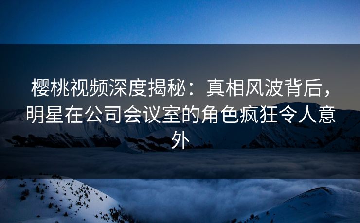 樱桃视频深度揭秘：真相风波背后，明星在公司会议室的角色疯狂令人意外