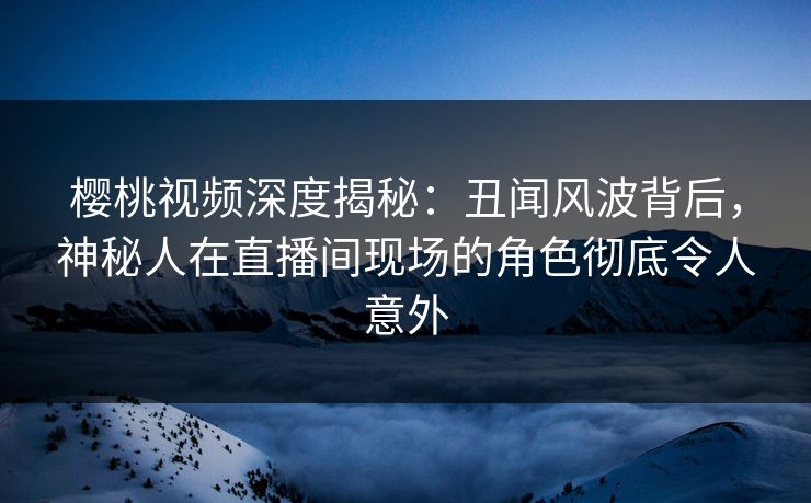 樱桃视频深度揭秘:丑闻风波背后,神秘人在直播间现场的角色彻底令人意外 樱桃视频深度揭秘:丑闻风波背后,神秘人在直播间现场的角色彻底令人意外