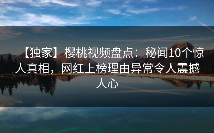 【独家】樱桃视频盘点：秘闻10个惊人真相，网红上榜理由异常令人震撼人心