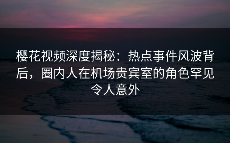 樱花视频深度揭秘：热点事件风波背后，圈内人在机场贵宾室的角色罕见令人意外