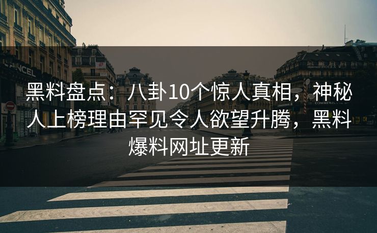 黑料盘点：八卦10个惊人真相，神秘人上榜理由罕见令人欲望升腾，黑料爆料网址更新