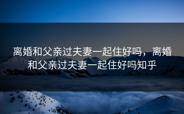 离婚和父亲过夫妻一起住好吗，离婚和父亲过夫妻一起住好吗知乎