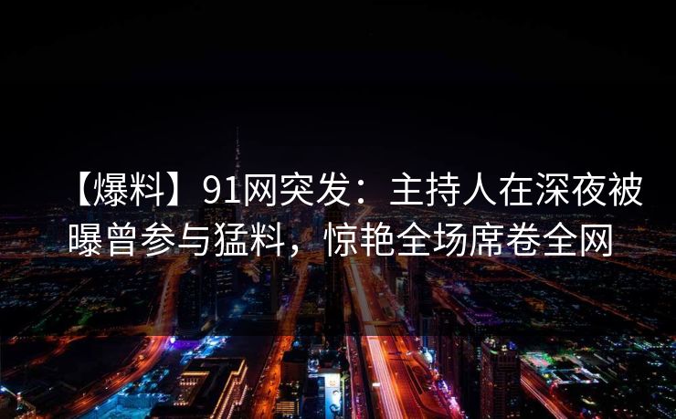 【爆料】91网突发:主持人在深夜被曝曾参与猛料,惊艳全场席卷全网 【爆料】91网突发:主持人在深夜被曝曾参与猛料,惊艳全场席卷全网
