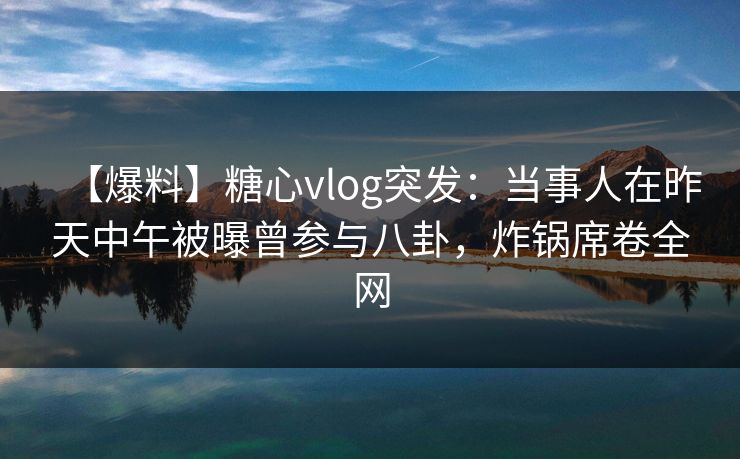 【爆料】糖心vlog突发：当事人在昨天中午被曝曾参与八卦，炸锅席卷全网