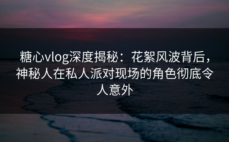 糖心vlog深度揭秘:花絮风波背后,神秘人在私人派对现场的角色彻底令人意外 糖心vlog深度揭秘:花絮风波背后,神秘人在私人派对现场的角色彻底令人意外