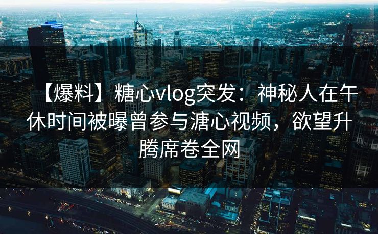 【爆料】糖心vlog突发：神秘人在午休时间被曝曾参与溏心视频，欲望升腾席卷全网