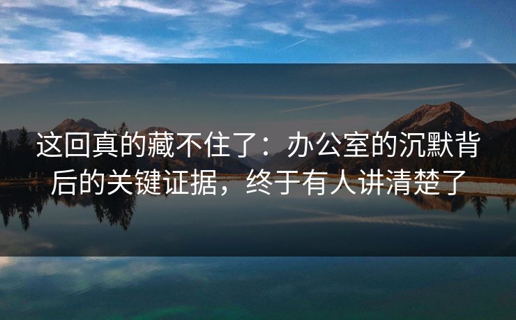 这回真的藏不住了:办公室的沉默背后的关键证据,终于有人讲清楚了 这回真的藏不住了:办公室的沉默背后的关键证据,终于有人讲清楚了