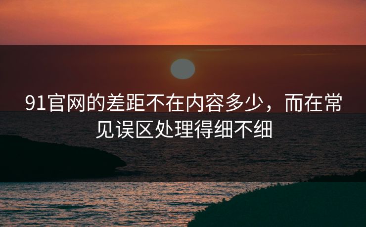 91官网的差距不在内容多少，而在常见误区处理得细不细