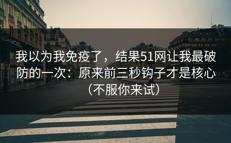 我以为我免疫了，结果51网让我最破防的一次：原来前三秒钩子才是核心（不服你来试）
