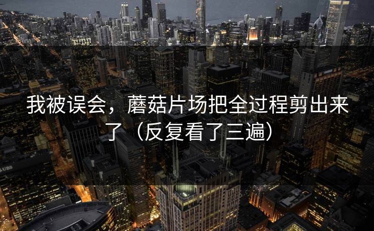 我被误会,蘑菇片场把全过程剪出来了(反复看了三遍) 我被误会,蘑菇片场把全过程剪出来了(反复看了三遍)