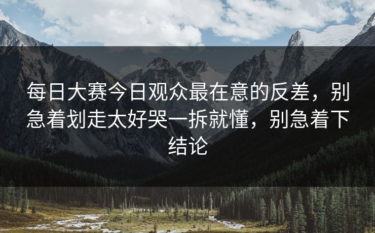 每日大赛今日观众最在意的反差，别急着划走太好哭一拆就懂，别急着下结论