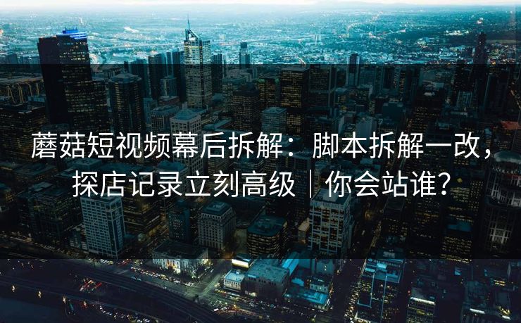 蘑菇短视频幕后拆解:脚本拆解一改,探店记录立刻高级|你会站谁? 蘑菇短视频幕后拆解:脚本拆解一改,探店记录立刻高级|你会站谁?
